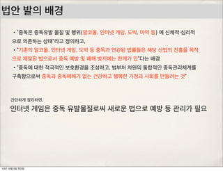 법안 발의 배경
•“중독은 중독유발 물질 및 행위(알코올, 인터넷 게임, 도박, 마약 등) 에 신체적・심리적
으로 의존하는 상태”라고 정의하고,
•“기존의 알코올, 인터넷 게임, 도박 등 중독과 연관된 법률들은 해당 산업의 진흥을 목적
으로 제정된 법으로서 중독 예방 및 폐해 방지에는 한계가 있”다는 배경
•“중독에 대한 적극적인 보호환경을 조성하고, 범부처 차원의 통합적인 중독관리체계를
구축함으로써 중독과 중독폐해가 없는 건강하고 행복한 가정과 사회를 만들려는 것”
인터넷 게임은 중독 유발물질로써 새로운 법으로 예방 등 관리가 필요
간단하게 정리하면,
13년 10월 3일 목요일
 