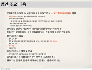 법안 주요 내용
•국무총리를 위원장, 각 부처 장관 등을 위원으로 하는 ‘국가중독관리위원회’ 설치
•국가중독관리 실무위원회
•중독 예방·치료 및 중독폐해 방지·완화에 관한 전문지식과 경험이 풍부한 사람을 임명
•보건복지부에 사무국을 둠
•경미한 사안의 경우 자체 처리 가능
•중독 물질 관련 법 개정시 국가중독관리위원회와 협의하도록 함
•중독 원인 규명과 예방·치료,중독폐해 방지·완화 정책 등 관련 연구 지원
•실무위원회의 활동
•중독 실태 조사
•중독 및 중독폐해 유발 환경 및 위험에 대처할 수 있는 방법 등에 대한 교육 및 홍보
•예방 환경 조성
•광고 제한
•치료와 재활
•중독관리센터의 설치 및 운영
•국가가 전문인력 양성에 소요되는 경비의 전부 또는 일부를 지원
•중독실태조사는 예상되는 비용이 10억원 미만으로 추정
•연구 지원 및 중독 및 중독 폐해 예방 및 홍보 비용은 따로 계산
13년 10월 3일 목요일
 
