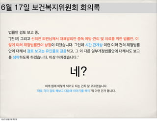 6월 17일 보건복지위원회 회의록
법률안 검토 보고 중,
“(전략) 그리고 신의진 의원님께서 대표발의한 중독 예방・관리 및 치료를 위한 법률안, 이
렇게 여러 제정법률안이 상정이 되겠습니다. 그런데 시간 관계상 이런 여러 건의 제정법률
안에 대해서 검토 보고는 유인물로 갈음하고, 그 외 다른 일부개정법률안에 대해서도 보고
를 생략하도록 하겠습니다. 이상 마치겠습니다.”
네?
이게 원래 이렇게 되어도 되는 건지 잘 모르겠습니다.
‘따로 각자 검토 해보고 다음에 이야기를 하자’ 뭐 이런 건가 봅니다.
13년 10월 3일 목요일
 
