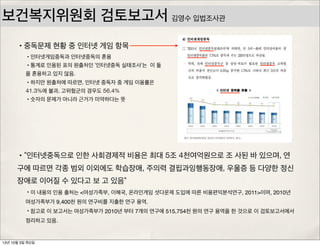 보건복지위원회 검토보고서
•“인터넷중독으로 인한 사회경제적 비용은 최대 5조 4천여억원으로 조 사된 바 있으며, 연
구에 따르면 각종 범외 이외에도 학습장애, 주의력 결핍과잉행동장애, 우울증 등 다양한 정신
장애로 이어질 수 있다고 보 고 있음”
•이 내용의 인용 출처는 <여성가족부, 이해국, 온라인게임 셧다운제 도입에 따른 비용편익분석연구, 2011>이며, 2010년
여성가족부가 9,400천 원의 연구비를 지출한 연구 용역.
•참고로 이 보고서는 여성가족부가 2010년 부터 7개의 연구에 515,754천 원의 연구 용역을 한 것으로 이 검토보고서에서
정리하고 있음.
•중독문제 현황 중 인터넷 게임 항목
•인터넷게임중독과 인터넷중독의 혼용
•통계로 인용된 표의 원출처인 ‘인터넷중독 실태조사’는 이 둘
을 혼용하고 있지 않음.
•하지만 원출처에 따르면, 인터넷 중독자 중 게임 이용률은
41.3%에 불과, 고위험군의 경우도 56.4%
•숫자의 문제가 아니라 근거가 미약하다는 뜻
김영수 입법조사관
13년 10월 3일 목요일
 
