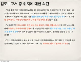 검토보고서 중 취지에 대한 의견
•“현재 중독 관련 업무가 복지부(알코올), 미래부(인터넷), 문광부(인터넷, 도박) 등에 산재
되어 있는 상황으로, 중독 문제에 대한 예방・치료・ 재활을 아우르는 종합적 접근 및 대응에 한
계가 따르고 있음에 따라, 범부처간 통합적 중독관리 체계 구축의 필요성이 제기되고 있으며,
현 정부에서도 ‘4대 중독 대응체계 구축’을 국정과제로 선정한 바 있음.”
•“사행산업 및 인터넷(게임) 관련 법의 기본 목적은 산업을 진흥하는 것으로 산업보호 차원
에서 적극적인 규제가 어려운 상황이며, 개별법상 각 조문의 용어 또한 예방, 치유, 과몰입, 해
소 등 용어가 혼재되어 있어 혼란을 야기할 수 있으므로, (중략) 필요성은 인정될 수 있다고
보여짐.”
•“다만, 중독관리위원회 구성 및 법률 개정시 협의 등과 관련하여, 동 법률안의 개별조항별로
관계 부처간 이견이 제기되고 있으므로, 이에 대한 세부적인 검토가 필요하다고 판단됨.”
13년 10월 3일 목요일
 