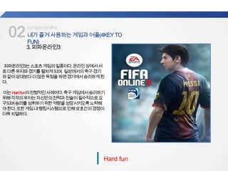 02내가즐겨사용하는게임과어플(4KEYTO
FUN)
업계
평균
디지털미디어특강
Hard fun
3.피파온라인3
피파온라인3는스포츠게임의일종이다.온라인상에서서
로다른유저와경기를펼치게되며, 일상에서의축구경기
와같이상대보다더많은득점을하면경기에서승리하게된
다.
이는Hardfun의전형적인사례이다.축구게임에서승리하기
위해각각의유저는자신만의전력과전술이필수적으로요
구되며승리를성취하기위한역량을성장시키도록노력해
야한다.또한게임내랭킹시스템으로인해상호간의경쟁이
더욱치열하다.
 