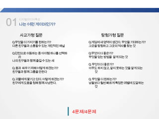 01나는어떤게이머인가?
업계
평균
디지털미디어특강
4문제/4문제
사교가형질문
Q.무엇을더가지기를원하는가?
다른친구들과소통할수있는개인적인채널
Q.던전으로이동하는중아이템하나를선택하
라
나의친구들과함께즐길수있는새
Q.용과 싸우기위해어떻게하겠는가?
친구들과함께그룹을만든다
Q.괴물에게쫓기고있다.어떻게하겠는가?
친구에게도움을청해함께사냥한다.
탐험가형질문
Q.게임에새영역이생긴다.무엇을기대하는가?
그곳을탐험하고그곳의역사를찾는것
Q.무엇이더좋은가?
무엇을얻는방법을 알게되는것
Q.무엇이더좋은가?
아무도하지않고,알지못하는것을알게되는
것
Q.무엇을더원하는가?
남들보다훨씬빠르게특정한레벨에도달하는
것
 