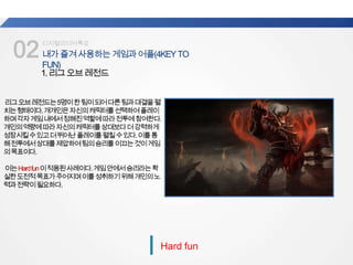 02내가즐겨사용하는게임과어플(4KEYTO
FUN)
업계
평균
디지털미디어특강
Hard fun
1.리그오브레전드
리그오브레전드는5명이한팀이되어다른팀과대결을펼
치는형태이다.개개인은자신의캐릭터를선택하여플레이
하며각자게임내에서정해진역할에따라전투에참여한다.
개인의역량에따라자신의캐릭터를상대보다더강력하게
성장시킬수있고더뛰어난플레이를펼칠수있다.이를통
해전투에서상대를제압하여팀의승리를이끄는것이게임
의목표이다.
이는Hardfun이적용된사례이다.게임안에서승리라는확
실한도전적목표가주어지며이를성취하기위해개인의노
력과전략이필요하다.
 