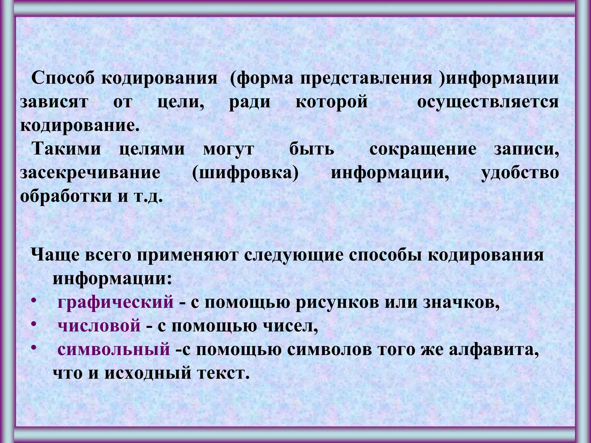 Способ кодирования (форма представления )информации
зависят от цели, ради которой осуществляется
кодирование.
Такими целями могут быть сокращение записи,
засекречивание (шифровка) информации, удобство
обработки и т.д.
Чаще всего применяют следующие способы кодирования
информации:
• графический - с помощью рисунков или значков,
• числовой - с помощью чисел,
• символьный -с помощью символов того же алфавита,
что и исходный текст.
 