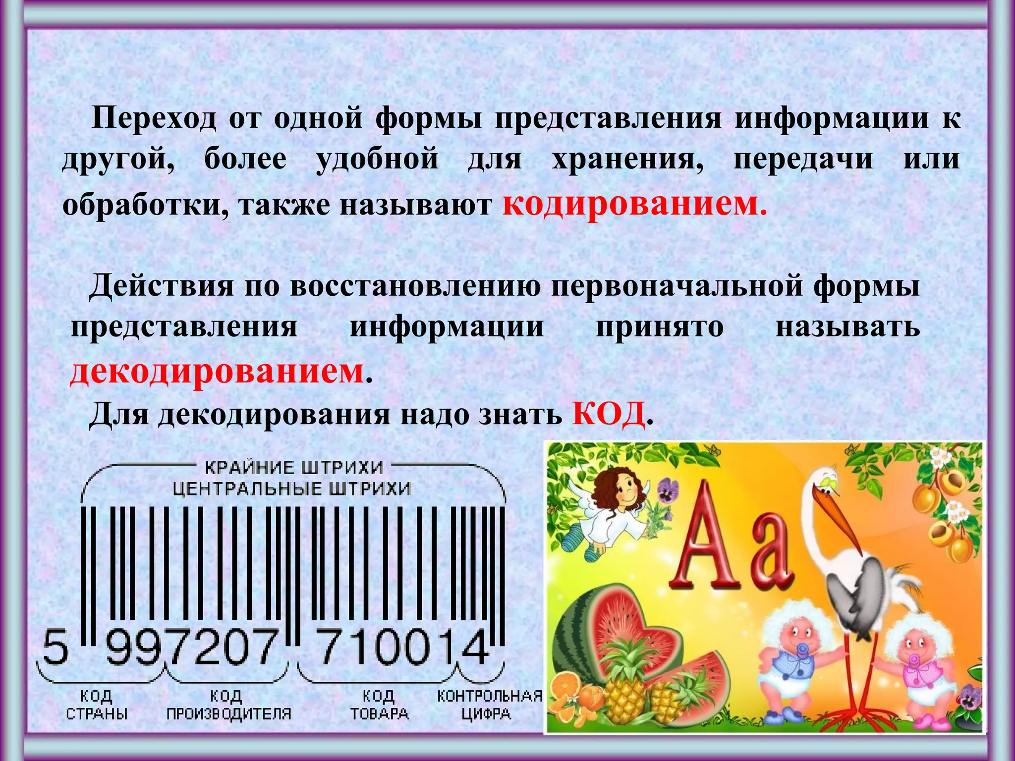 Переход от одной формы представления информации к
другой, более удобной для хранения, передачи или
обработки, также называют кодированием.
Действия по восстановлению первоначальной формы
представления информации принято называть
декодированием.
Для декодирования надо знать КОД.
 