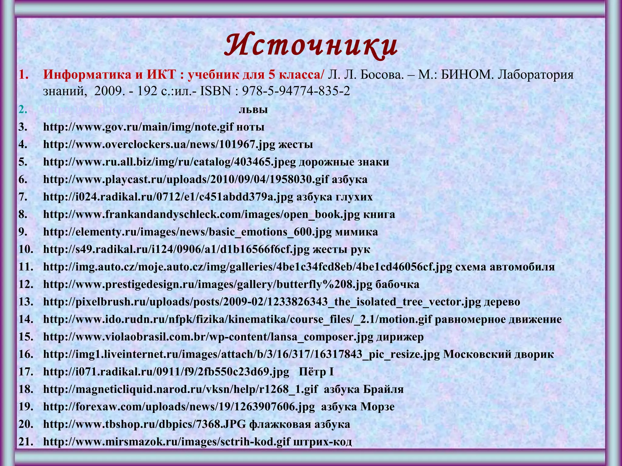 Источники
1. Информатика и ИКТ : учебник для 5 класса/ Л. Л. Босова. – М.: БИНОМ. Лаборатория
знаний, 2009. - 192 с.:ил.- ISBN : 978-5-94774-835-2
2. http://gorod.tomsk.ru/i/u/3932/19.jpg львы
3. http://www.gov.ru/main/img/note.gif ноты
4. http://www.overclockers.ua/news/101967.jpg жесты
5. http://www.ru.all.biz/img/ru/catalog/403465.jpeg дорожные знаки
6. http://www.playcast.ru/uploads/2010/09/04/1958030.gif азбука
7. http://i024.radikal.ru/0712/e1/c451abdd379a.jpg азбука глухих
8. http://www.frankandandyschleck.com/images/open_book.jpg книга
9. http://elementy.ru/images/news/basic_emotions_600.jpg мимика
10. http://s49.radikal.ru/i124/0906/a1/d1b16566f6cf.jpg жесты рук
11. http://img.auto.cz/moje.auto.cz/img/galleries/4be1c34fcd8eb/4be1cd46056cf.jpg схема автомобиля
12. http://www.prestigedesign.ru/images/gallery/butterfly%208.jpg бабочка
13. http://pixelbrush.ru/uploads/posts/2009-02/1233826343_the_isolated_tree_vector.jpg дерево
14. http://www.ido.rudn.ru/nfpk/fizika/kinematika/course_files/_2.1/motion.gif равномерное движение
15. http://www.violaobrasil.com.br/wp-content/lansa_composer.jpg дирижер
16. http://img1.liveinternet.ru/images/attach/b/3/16/317/16317843_pic_resize.jpg Московский дворик
17. http://i071.radikal.ru/0911/f9/2fb550c23d69.jpg Пётр I
18. http://magneticliquid.narod.ru/vksn/help/r1268_1.gif азбука Брайля
19. http://forexaw.com/uploads/news/19/1263907606.jpg азбука Морзе
20. http://www.tbshop.ru/dbpics/7368.JPG флажковая азбука
21. http://www.mirsmazok.ru/images/sctrih-kod.gif штрих-код
 