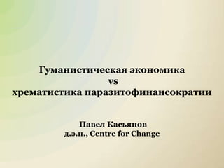 1
Гуманистическая экономика
vs
хрематистика паразитофинансократии
Павел Касьянов
д.э.н., Centre for Change
 