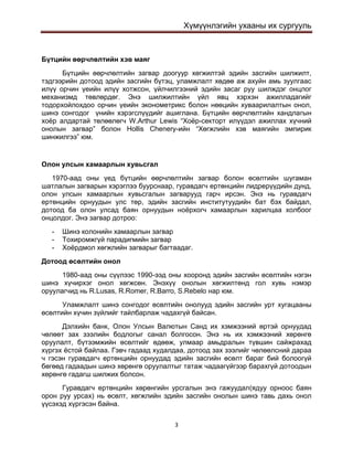 Хүмүүнлэгийн ухааны их сургууль
3
Бүтцийн өөрчлөлтийн хэв маяг
Бүтцийн өөрчлөлтийн загвар доогуур хөгжилтэй эдийн засгийн шилжилт,
тэдгээрийн дотоод эдийн засгийн бүтэц, уламжлалт хөдөө аж ахуйн амь зуулгаас
илүү орчин үеийн илүү хотжсон, үйлчилгээний эдийн засаг руу шилждэг онцлог
механизмд төвлөрдөг. Энэ шилжилтийн үйл явц хэрхэн ажилладагийг
тодорхойлохдоо орчин үеийн эконометрикс болон нөөцийн хуваарилалтын онол,
шинэ сонгодог үнийн хэрэгслүүдийг ашиглана. Бүтцийн өөрчлөлтийн хандлагын
хоѐр алдартай төлөөлөгч W.Arthur Lewis “Хоѐр-секторт илүүдэл ажиллах хүчний
онолын загвар” болон Hollis Chenery-ийн “Хөгжлийн хэв маягийн эмпирик
шинжилгээ” юм.
Олон улсын хамаарлын хувьсгал
1970-аад оны үед бүтцийн өөрчлөлтийн загвар болон өсөлтийн шугаман
шатлалын загварын хэрэглээ буурснаар, гуравдагч ертөнцийн лидрерүүдийн дунд,
олон улсын хамаарлын хувьсгалын загварууд гарч ирсэн. Энэ нь гуравдагч
ертөнцийн орнуудын улс төр, эдийн засгийн институтуудийн бат бэх байдал,
дотоод ба олон улсад баян орнуудын ноѐрхогч хамаарлын харилцаа холбоог
онцолдог. Энэ загвар дотроо:
- Шинэ колонийн хамаарлын загвар
- Тохиромжгүй парадигмийн загвар
- Хоѐрдмол хөгжлийн загварыг багтаадаг.
Дотоод өсөлтийн онол
1980-аад оны сүүлээс 1990-ээд оны хооронд эдийн засгийн өсөлтийн нэгэн
шинэ хүчирхэг онол хөгжсөн. Энэхүү онолын хөгжилтөнд гол хувь нэмэр
оруулагчид нь R.Lusas, R.Romer, R.Barro, S.Rebelo нар юм.
Уламжлалт шинэ сонгодог өсөлтийн онолууд эдийн засгийн урт хугацааны
өсөлтийн хүчин зүйлийг тайлбарлаж чадахгүй байсан.
Дэлхийн банк, Олон Улсын Валютын Санд их хэмжээний өртэй орнуудад
чөлөөт зах зээлийн бодлогыг санал болгосон. Энэ нь их хэмжээний хөрөнгө
оруулалт, бүтээмжийн өсөлтийг өдөөж, улмаар амьдралын түвшин сайжрахад
хүргэх ѐстой байлаа. Гэвч гадаад худалдаа, дотоод зах зээлийг чөлөөлсний дараа
ч гэсэн гуравдагч ертөнцийн орнуудад эдийн засгийн өсөлт бараг бий болоогүй
бөгөөд гадаадын шинэ хөрөнгө оруулалтыг татаж чадаагүйгээр барахгүй дотоодын
хөрөнгө гадагш шилжих болсон.
Гуравдагч ертөнцийн хөрөнгийн урсгалын энэ гажуудал(ядуу орноос баян
орон руу урсах) нь өсөлт, хөгжлийн эдийн засгийн онолын шинэ тавь дахь онол
үүсэхэд хүргэсэн байна.
 