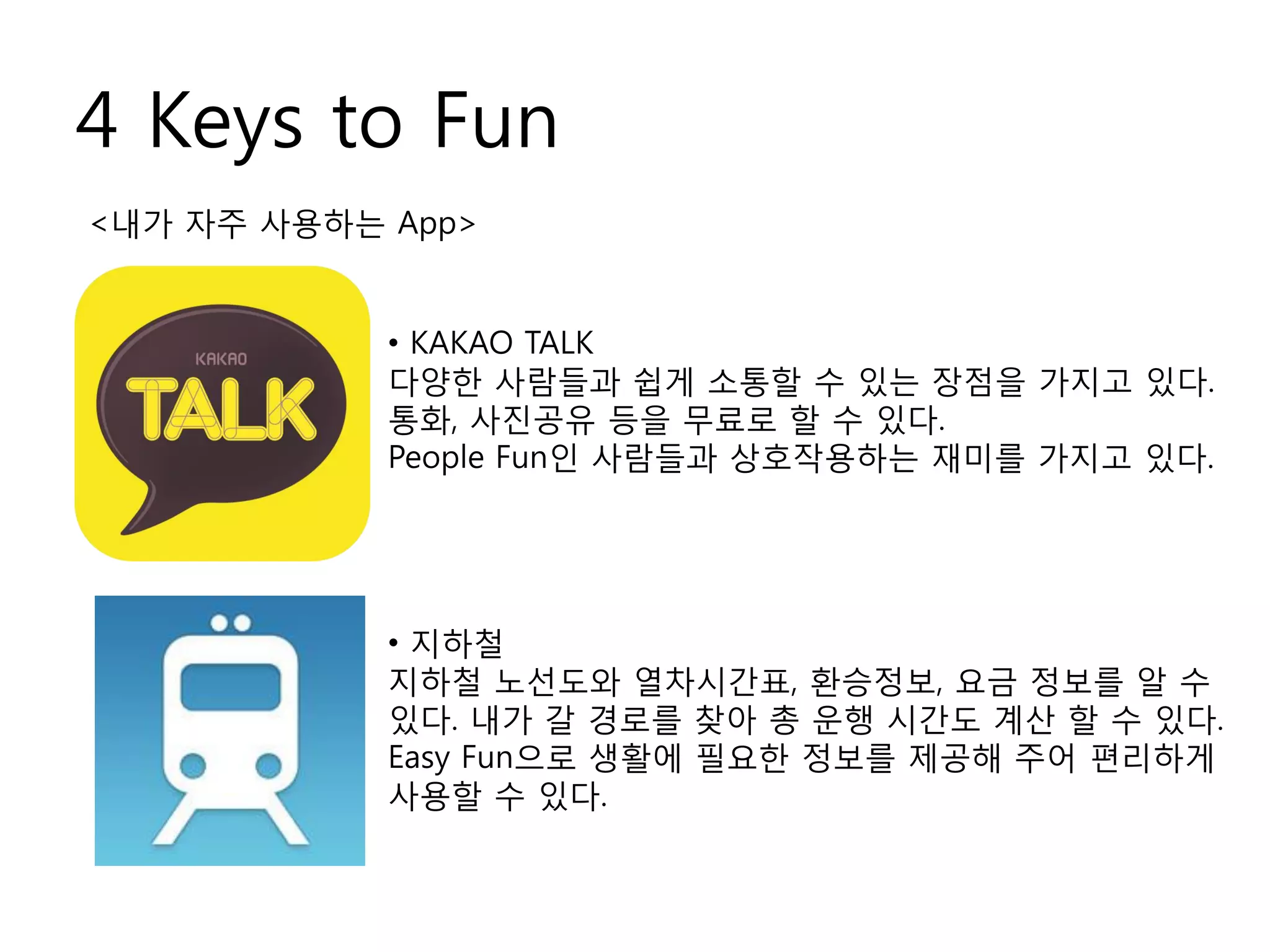 4 Keys to Fun
<내가 자주 사용하는 App>
• KAKAO TALK
다양한 사람들과 쉽게 소통할 수 있는 장점을 가지고 있다.
통화, 사진공유 등을 무료로 할 수 있다.
People Fun인 사람들과 상호작용하는 재미를 가지고 있다.
• 지하철
지하철 노선도와 열차시간표, 환승정보, 요금 정보를 알 수
있다. 내가 갈 경로를 찾아 총 운행 시간도 계산 할 수 있다.
Easy Fun으로 생활에 필요한 정보를 제공해 주어 편리하게
사용할 수 있다.
 