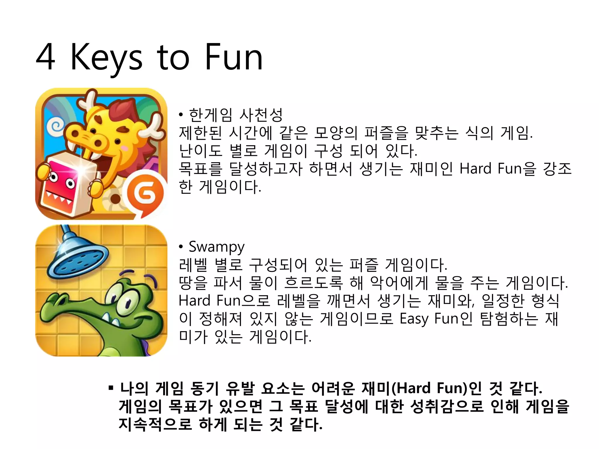 4 Keys to Fun
 나의 게임 동기 유발 요소는 어려운 재미(Hard Fun)인 것 같다.
게임의 목표가 있으면 그 목표 달성에 대한 성취감으로 인해 게임을
지속적으로 하게 되는 것 같다.
• 한게임 사천성
제한된 시간에 같은 모양의 퍼즐을 맞추는 식의 게임.
난이도 별로 게임이 구성 되어 있다.
목표를 달성하고자 하면서 생기는 재미인 Hard Fun을 강조
한 게임이다.
• Swampy
레벨 별로 구성되어 있는 퍼즐 게임이다.
땅을 파서 물이 흐르도록 해 악어에게 물을 주는 게임이다.
Hard Fun으로 레벨을 깨면서 생기는 재미와, 일정한 형식
이 정해져 있지 않는 게임이므로 Easy Fun인 탐험하는 재
미가 있는 게임이다.
 