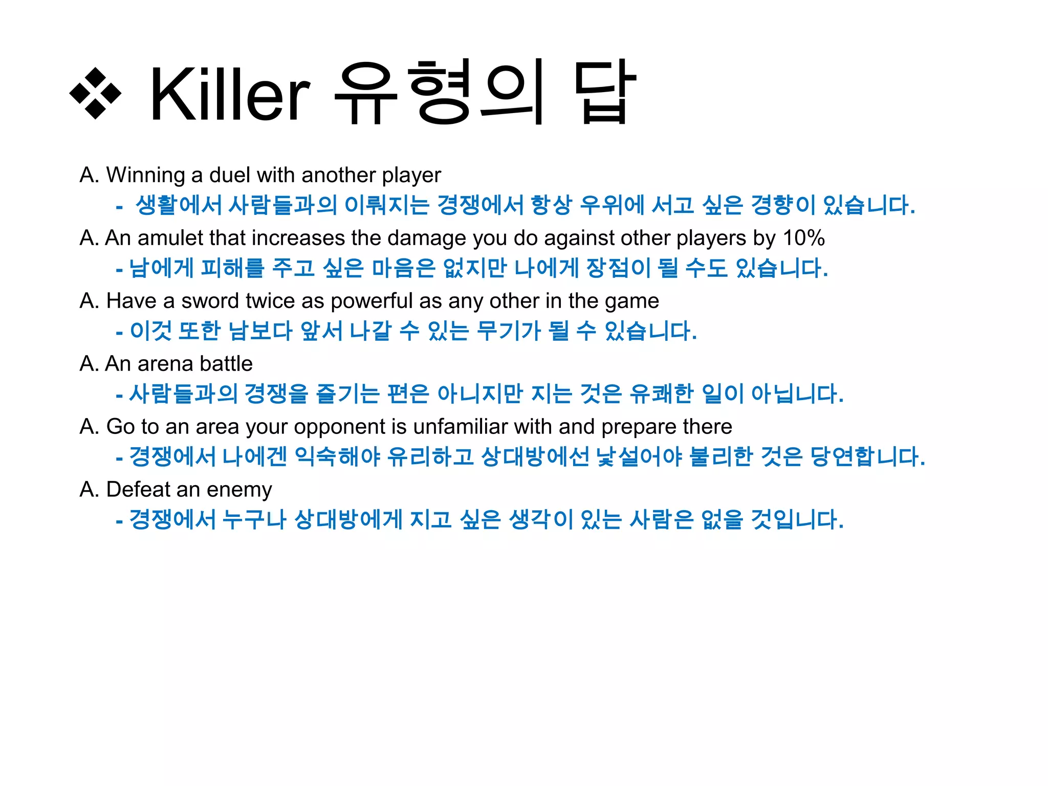  Killer 유형의 답
A. Winning a duel with another player
- 생활에서 사람들과의 이뤄지는 경쟁에서 항상 우위에 서고 싶은 경향이 있습니다.
A. An amulet that increases the damage you do against other players by 10%
- 남에게 피해를 주고 싶은 마음은 없지만 나에게 장점이 될 수도 있습니다.
A. Have a sword twice as powerful as any other in the game
- 이것 또한 남보다 앞서 나갈 수 있는 무기가 될 수 있습니다.
A. An arena battle
- 사람들과의 경쟁을 즐기는 편은 아니지만 지는 것은 유쾌한 일이 아닙니다.
A. Go to an area your opponent is unfamiliar with and prepare there
- 경쟁에서 나에겐 익숙해야 유리하고 상대방에선 낯설어야 불리한 것은 당연합니다.
A. Defeat an enemy
- 경쟁에서 누구나 상대방에게 지고 싶은 생각이 있는 사람은 없을 것입니다.
 