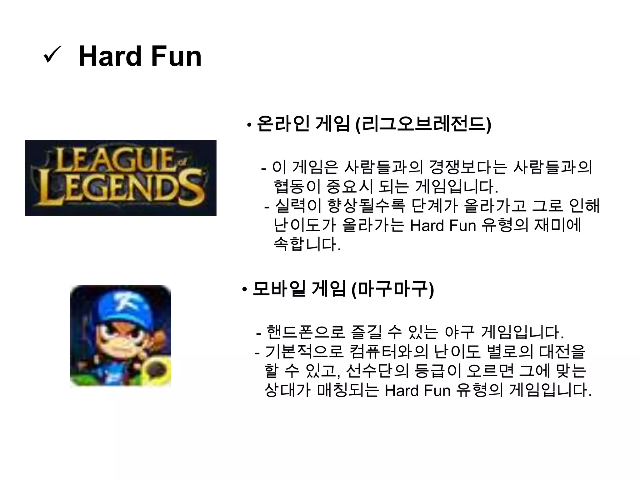  Hard Fun
• 온라인 게임 (리그오브레전드)
- 이 게임은 사람들과의 경쟁보다는 사람들과의
협동이 중요시 되는 게임입니다.
- 실력이 향상될수록 단계가 올라가고 그로 인해
난이도가 올라가는 Hard Fun 유형의 재미에
속합니다.
• 모바일 게임 (마구마구)
- 핸드폰으로 즐길 수 있는 야구 게임입니다.
- 기본적으로 컴퓨터와의 난이도 별로의 대전을
할 수 있고, 선수단의 등급이 오르면 그에 맞는
상대가 매칭되는 Hard Fun 유형의 게임입니다.
 
