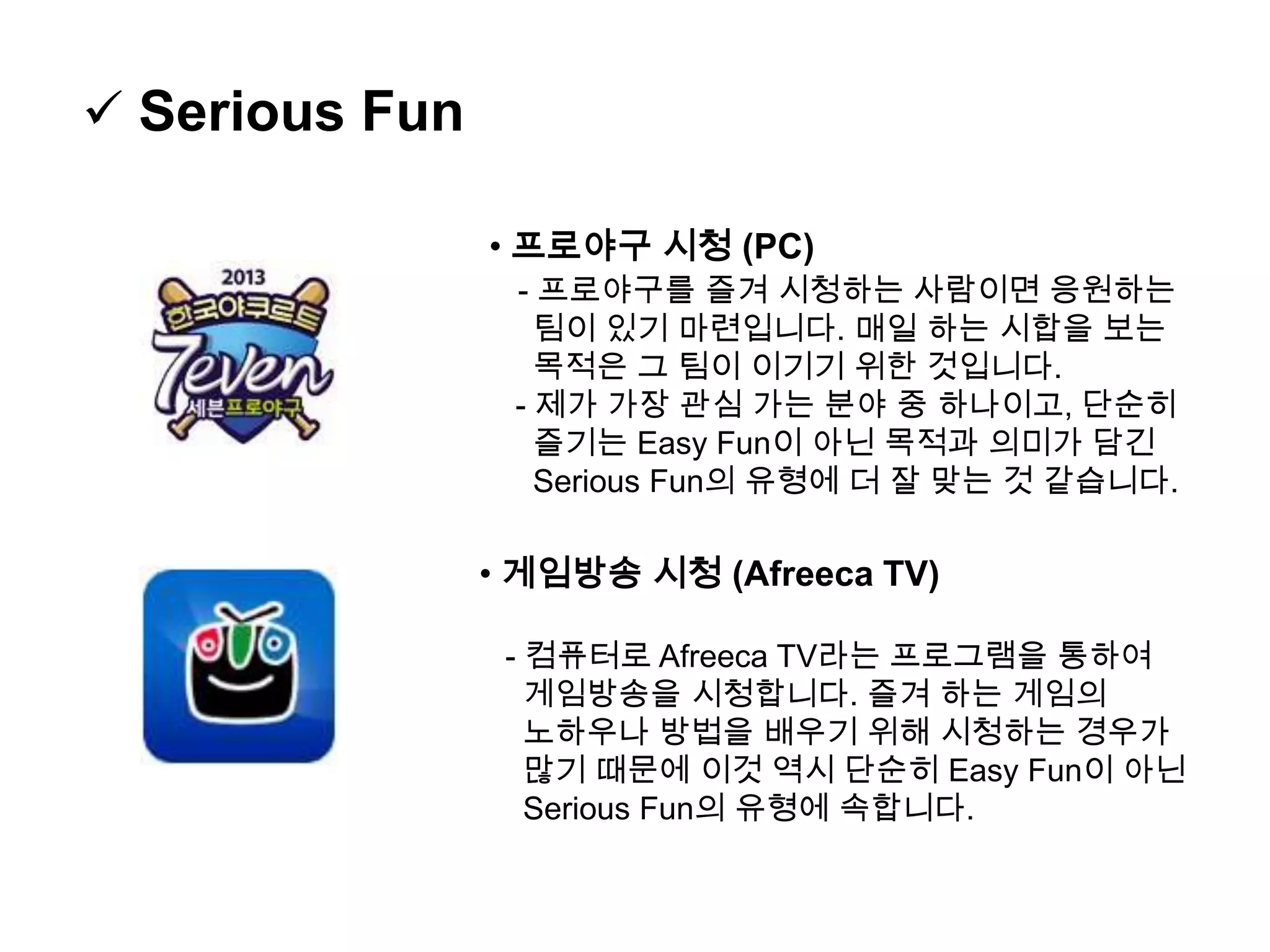  Serious Fun
• 프로야구 시청 (PC)
- 프로야구를 즐겨 시청하는 사람이면 응원하는
팀이 있기 마련입니다. 매일 하는 시합을 보는
목적은 그 팀이 이기기 위한 것입니다.
- 제가 가장 관심 가는 분야 중 하나이고, 단순히
즐기는 Easy Fun이 아닌 목적과 의미가 담긴
Serious Fun의 유형에 더 잘 맞는 것 같습니다.
• 게임방송 시청 (Afreeca TV)
- 컴퓨터로 Afreeca TV라는 프로그램을 통하여
게임방송을 시청합니다. 즐겨 하는 게임의
노하우나 방법을 배우기 위해 시청하는 경우가
많기 때문에 이것 역시 단순히 Easy Fun이 아닌
Serious Fun의 유형에 속합니다.
 