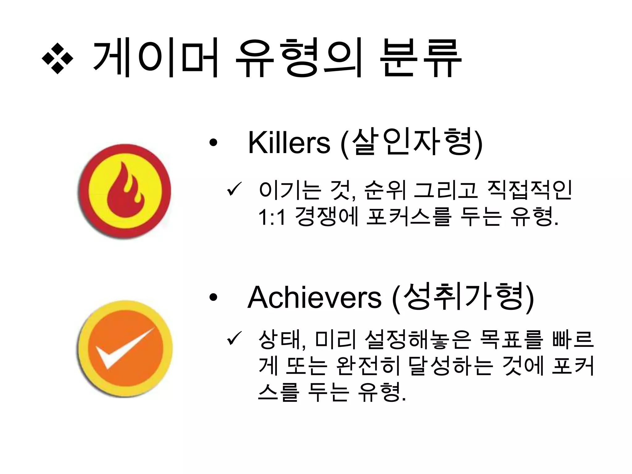 • Killers (살인자형)
 이기는 것, 순위 그리고 직접적인
1:1 경쟁에 포커스를 두는 유형.
• Achievers (성취가형)
 상태, 미리 설정해놓은 목표를 빠르
게 또는 완전히 달성하는 것에 포커
스를 두는 유형.
 게이머 유형의 분류
 
