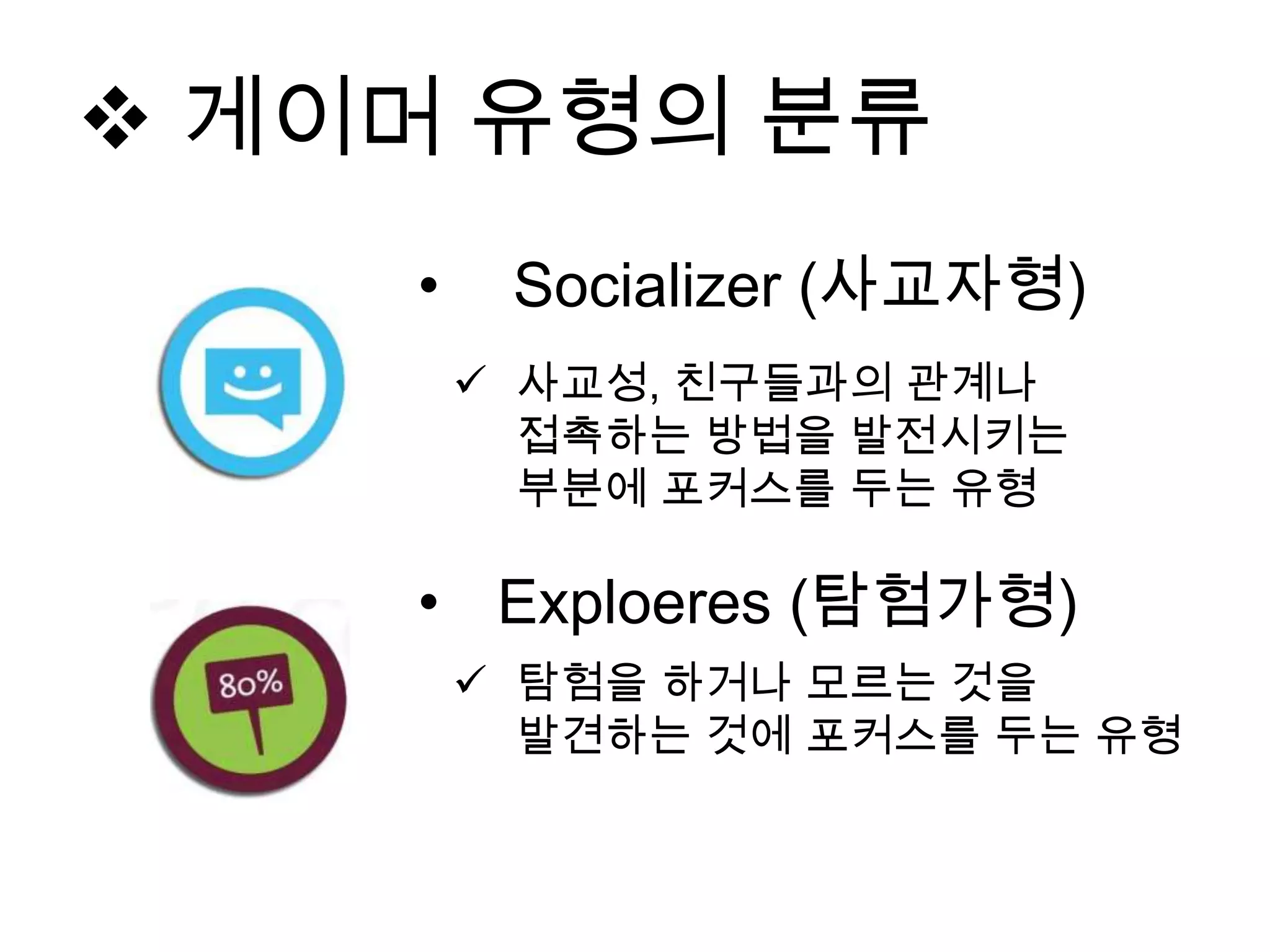 • Exploeres (탐험가형)
 탐험을 하거나 모르는 것을
발견하는 것에 포커스를 두는 유형
• Socializer (사교자형)
 사교성, 친구들과의 관계나
접촉하는 방법을 발전시키는
부분에 포커스를 두는 유형
 게이머 유형의 분류
 