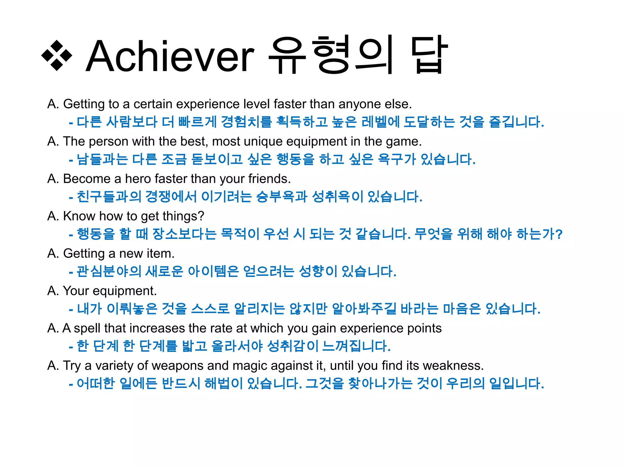  Achiever 유형의 답
A. Getting to a certain experience level faster than anyone else.
- 다른 사람보다 더 빠르게 경험치를 획득하고 높은 레벨에 도달하는 것을 즐깁니다.
A. The person with the best, most unique equipment in the game.
- 남들과는 다른 조금 돋보이고 싶은 행동을 하고 싶은 욕구가 있습니다.
A. Become a hero faster than your friends.
- 친구들과의 경쟁에서 이기려는 승부욕과 성취욕이 있습니다.
A. Know how to get things?
- 행동을 할 때 장소보다는 목적이 우선 시 되는 것 같습니다. 무엇을 위해 해야 하는가?
A. Getting a new item.
- 관심분야의 새로운 아이템은 얻으려는 성향이 있습니다.
A. Your equipment.
- 내가 이뤄놓은 것을 스스로 알리지는 않지만 알아봐주길 바라는 마음은 있습니다.
A. A spell that increases the rate at which you gain experience points
- 한 단계 한 단계를 밟고 올라서야 성취감이 느껴집니다.
A. Try a variety of weapons and magic against it, until you find its weakness.
- 어떠한 일에든 반드시 해법이 있습니다. 그것을 찾아나가는 것이 우리의 일입니다.
 