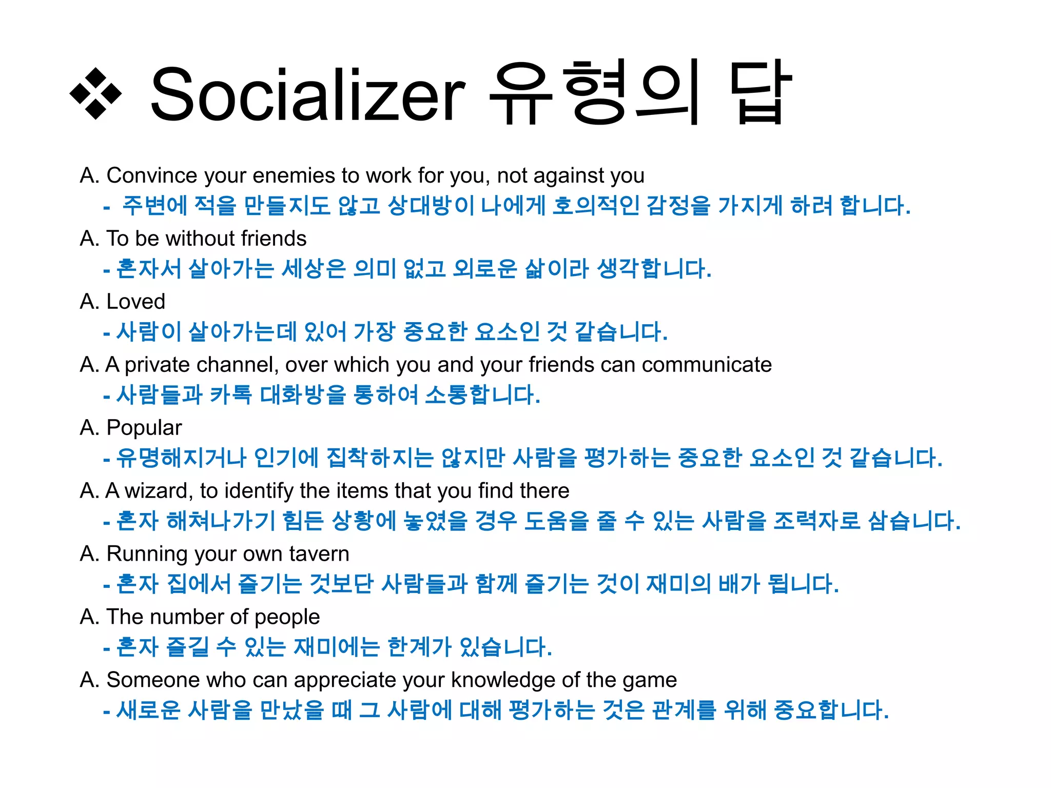  Socializer 유형의 답
A. Convince your enemies to work for you, not against you
- 주변에 적을 만들지도 않고 상대방이 나에게 호의적인 감정을 가지게 하려 합니다.
A. To be without friends
- 혼자서 살아가는 세상은 의미 없고 외로운 삶이라 생각합니다.
A. Loved
- 사람이 살아가는데 있어 가장 중요한 요소인 것 같습니다.
A. A private channel, over which you and your friends can communicate
- 사람들과 카톡 대화방을 통하여 소통합니다.
A. Popular
- 유명해지거나 인기에 집착하지는 않지만 사람을 평가하는 중요한 요소인 것 같습니다.
A. A wizard, to identify the items that you find there
- 혼자 해쳐나가기 힘든 상황에 놓였을 경우 도움을 줄 수 있는 사람을 조력자로 삼습니다.
A. Running your own tavern
- 혼자 집에서 즐기는 것보단 사람들과 함께 즐기는 것이 재미의 배가 됩니다.
A. The number of people
- 혼자 즐길 수 있는 재미에는 한계가 있습니다.
A. Someone who can appreciate your knowledge of the game
- 새로운 사람을 만났을 때 그 사람에 대해 평가하는 것은 관계를 위해 중요합니다.
 