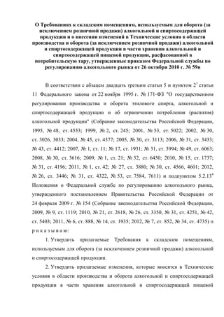 О Требованиях к складским помещениям, используемым для оборота (за
исключением розничной продажи) алкогольной и спиртосодержащей
продукции и о внесении изменений в Технические условия в области
производства и оборота (за исключением розничной продажи) алкогольной
и спиртосодержащей продукции в части хранения алкогольной и
спиртосодержащей пищевой продукции, расфасованной в
потребительскую тару, утвержденные приказом Федеральной службы по
регулированию алкогольного рынка от 26 октября 2010 г. № 59н
В соответствии с абзацем двадцать третьим статьи 5 и пунктом 23
статьи
11 Федерального закона от 22 ноября 1995 г. № 171-ФЗ "О государственном
регулировании производства и оборота этилового спирта, алкогольной и
спиртосодержащей продукции и об ограничении потребления (распития)
алкогольной продукции" (Собрание законодательства Российской Федерации,
1995, № 48, ст. 4553; 1999, № 2, ст. 245; 2001, № 53, ст. 5022; 2002, № 30,
ст. 3026, 3033; 2004, № 45, ст. 4377; 2005, № 30, ст. 3113; 2006, № 31, ст. 3433;
№ 43, ст. 4412; 2007, № 1, ст. 11; № 17, ст. 1931; № 31, ст. 3994; № 49, ст. 6063;
2008, № 30, ст. 3616; 2009, № 1, ст. 21; № 52, ст. 6450; 2010, № 15, ст. 1737;
№ 31, ст. 4196; 2011, № 1, ст. 42; № 27, ст. 3880; № 30, ст. 4566, 4601; 2012,
№ 26, ст. 3446; № 31, ст. 4322, № 53, ст. 7584, 7611) и подпунктом 5.2.134
Положения о Федеральной службе по регулированию алкогольного рынка,
утвержденного постановлением Правительства Российской Федерации от
24 февраля 2009 г. № 154 (Собрание законодательства Российской Федерации,
2009, № 9, ст. 1119; 2010, № 21, ст. 2618, № 26, ст. 3350, № 31, ст. 4251, № 42,
ст. 5403; 2011, № 6, ст. 888, № 14, ст. 1935; 2012, № 7, ст. 852, № 34, ст. 4735) п
р и к а з ы в а ю:
1. Утвердить прилагаемые Требования к складским помещениям,
используемым для оборота (за исключением розничной продажи) алкогольной
и спиртосодержащей продукции.
2. Утвердить прилагаемые изменения, которые вносятся в Технические
условия в области производства и оборота алкогольной и спиртосодержащей
продукции в части хранения алкогольной и спиртосодержащей пищевой
 