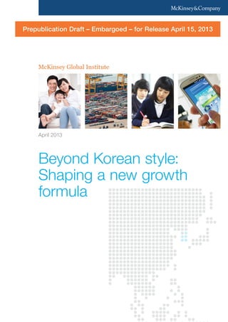 McKinsey Global Institute
Beyond Korean style:
Shaping a new growth
formula
April 2013
Prepublication Draft – Embargoed – for Release April 15, 2013
 