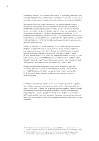18
South Korea also led OECD nations in the number of engineering graduates, with
3,555 per 100,000 in 2011, and the nation ranks high in world PISA scores: first in
computer literacy, second in reading, fourth in math, and sixth in science (2009).25
With its rising economic power, South Korea has taken a leadership role in
international organizations. In 2010, South Korea became the 24th member of
the OECD Development Assistance Committee and the only country that has
turned from recipient to donor in this aid program. Korea was selected as a host
country of the secretariat of the United Nations Green Climate Fund. In 2010,
Korea became the first non-G8 nation to host a G20 summit and in 2006, former
Korean Foreign Minister Ban Ki-moon was elected the eighth secretary general of
the United Nations. In 2012, the World Bank chose Jim Yong Kim, a Korean-born
physician, as its president.
In terms of cultural and social achievement, South Korea is recognized around
the globe for its contributions to pop culture and sports. “Hallyu,” the Korean
pop culture wave, began more than a decade ago with television dramas that
became enormously popular in Japan and in other Asian markets.26
More
recently South Korean “K-pop” music has spread beyond Asia, reaching as far as
Latin America, Africa, and the Middle East, gaining momentum worldwide. The
K-pop hit “Gangnam style” holds the Guinness record for most viewed and liked
YouTube video, with more than 1.4 billion views and 7 million “likes.”
Korea’s athletes have achieved world-class status. Its Olympic team won
28 medals at the 2012 London Summer Olympics, making South Korea No.
5 in the 2012 rankings. Yuna Kim won a gold medal in figure skating at the
2010 Vancouver Winter Olympics, and Korea has produced a number of
champion golfers.
* * *
South Korea made history with the speed of its economic ascent. It is a global
force in heavy industries, electronics, and autos—and is now the exporter of a
vibrant pop culture. However, the growth formula that produced the economically
powerful and sophisticated nation that South Korea is today cannot meet all
the needs of the economy going forward. In the next chapter we examine how
GDP growth and the continuing success of the largest companies have become
decoupled from the lives of many South Koreans—and why a new growth formula
is needed.
25	 The Programme for International Student Assessment (PISA) is a worldwide study by the
OECD of scholastic performance of 15-year-old students in member and non-member nations.
26	 “Hallyu” is a Chinese term meaning “Korean wave” and was coined by Beijing journalists
surprised at the fast-growing popularity of Korean entertainment and culture in China.
 