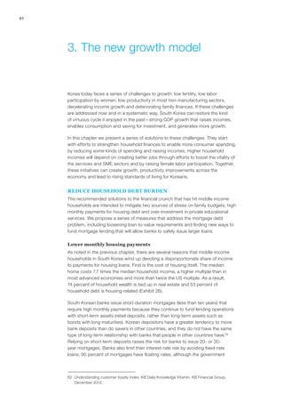 42
Korea today faces a series of challenges to growth: low fertility, low labor
participation by women, low productivity in most non-manufacturing sectors,
decelerating income growth and deteriorating family finances. If these challenges
are addressed now and in a systematic way, South Korea can restore the kind
of virtuous cycle it enjoyed in the past—strong GDP growth that raises incomes,
enables consumption and saving for investment, and generates more growth.
In this chapter we present a series of solutions to these challenges. They start
with efforts to strengthen household finances to enable more consumer spending,
by reducing some kinds of spending and raising incomes. Higher household
incomes will depend on creating better jobs through efforts to boost the vitality of
the services and SME sectors and by raising female labor participation. Together,
these initiatives can create growth, productivity improvements across the
economy and lead to rising standards of living for Koreans.
Reduce household debt burden
The recommended solutions to the financial crunch that has hit middle-income
households are intended to mitigate two sources of stress on family budgets: high
monthly payments for housing debt and over-investment in private educational
services. We propose a series of measures that address the mortgage debt
problem, including loosening loan-to-value requirements and finding new ways to
fund mortgage lending that will allow banks to safely issue larger loans.
Lower monthly housing payments
As noted in the previous chapter, there are several reasons that middle-income
households in South Korea wind up devoting a disproportionate share of income
to payments for housing loans. First is the cost of housing itself. The median
home costs 7.7 times the median household income, a higher multiple than in
most advanced economies and more than twice the US multiple. As a result,
74 percent of household wealth is tied up in real estate and 53 percent of
household debt is housing-related (Exhibit 26).
South Korean banks issue short-duration mortgages (less than ten years) that
require high monthly payments because they continue to fund lending operations
with short-term assets (retail deposits, rather than long‑term assets such as
bonds with long maturities). Korean depositors have a greater tendency to move
bank deposits than do savers in other countries, and they do not have the same
type of long‑term relationship with banks that people in other countries have.62
Relying on short-term deposits raises the risk for banks to issue 20- or 30-
year mortgages. Banks also limit their interest-rate risk by avoiding fixed-rate
loans; 90 percent of mortgages have floating rates, although the government
62	 Understanding customer loyalty index, KB Daily Knowledge Vitamin, KB Financial Group,
December 2012.
3.	The new growth model
 