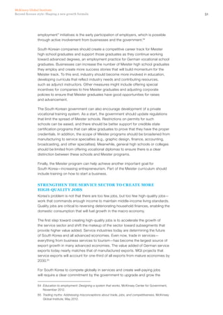 51Beyond Korean style: Shaping a new growth formula
McKinsey Global Institute
employment” initiatives is the early participation of employers, which is possible
through active involvement from businesses and the government.64
South Korean companies should create a competitive career track for Meister
high school graduates and support those graduates as they continue working
toward advanced degrees, an employment practice for German vocational school
graduates. Businesses can increase the number of Meister high school graduates
they employ and create more success stories that will build momentum for the
Meister track. To this end, industry should become more involved in education,
developing curricula that reflect industry needs and contributing resources,
such as adjunct instructors. Other measures might include offering special
incentives for companies to hire Meister graduates and adjusting corporate
policies to ensure that Meister graduates have good opportunities for raises
and advancement.
The South Korean government can also encourage development of a private
vocational training system. As a start, the government should update regulations
that limit the spread of Meister schools. Restrictions on permits for such
schools can be eased, and there should be better support for credible state
certification programs that can allow graduates to prove that they have the proper
credentials. In addition, the scope of Meister programs should be broadened from
manufacturing to service specialties (e.g., graphic design, finance, accounting,
broadcasting, and other specialties). Meanwhile, general high schools or colleges
should be limited from offering vocational diplomas to ensure there is a clear
distinction between these schools and Meister programs.
Finally, the Meister program can help achieve another important goal for
South Korea—increasing entrepreneurism. Part of the Meister curriculum should
include training on how to start a business.
Strengthen the service sector to create more
high‑quality jobs
Korea’s problem is not that there are too few jobs, but too few high‑quality jobs—
work that commands enough income to maintain middle-income living standards.
Quality jobs are critical to reversing deteriorating household finances, enabling the
domestic consumption that will fuel growth in the macro economy.
The first step toward creating high‑quality jobs is to accelerate the growth of
the service sector and shift the makeup of the sector toward subsegments that
provide higher value added. Service industries today are determining the future
of South Korea and all advanced economies. Even now, trade in services—
everything from business services to tourism—has become the largest source of
export growth in many advanced economies. The value added of German service
exports today nearly matches that of manufactured exports. MGI projects that
service exports will account for one-third of all exports from mature economies by
2030.65
For South Korea to compete globally in services and create well-paying jobs
will require a clear commitment by the government to upgrade and grow the
64	 Education to employment: Designing a system that works, McKinsey Center for Government,
November 2012.
65	 Trading myths: Addressing misconceptions about trade, jobs, and competitiveness, McKinsey
Global Institute, May 2012.
 