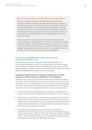 75Beyond Korean style: Shaping a new growth formula
McKinsey Global Institute
Box 12. How the National Audit Office raises performance
The United Kingdom’s National Audit Office (NAO) scrutinizes public
spending on behalf of Parliament, but also performs many other functions
that help raise performance, rather than simply documenting it. NAO audits
the financial statements of all central government departments, agencies,
and other public bodies, and reports the results to Parliament. The agency
also facilitates operational improvements and promotes effectiveness in the
public sector by monitoring progress toward specific goals and providing
consulting support.
The key role of NAO is to build consensus for long‑term policies and to
check on continuous implementation. The NAO recommends policy changes
to address problems, rather than merely pointing out deficiencies. The NAO
also succeeds because of the caliber of its personnel. Employees are highly
qualified, with experience in the private sector or in consulting services, and
the agency is known for its high level of employee satisfaction.
What the corporate sector and political
community should do
There are important roles for private enterprises, political leaders, and
South Korean households in the effort to restore the financial health of middle-
income families, strengthen the service and SME sectors, and enhance female
labor participation. In addition to government action, voluntary efforts by company
leaders and families will be needed to achieve these goals.
Companies should continue to improve corporate governance,
increase social investments, and build service businesses
Inevitably, what is good for South Korean families will be good for South Korean
companies. The increasing economic burden on middle-income households will
raise the pressure on the private sector to help, including by accepting regulation.
Companies should embrace their ethical and social responsibilities. This makes
sense both in terms of risk management and from an economic perspective.
ƒƒ As has been discussed, large corporations can support the SME sector by
buying more services from the SME sector and not from in-house companies.
ƒƒ Today Korean corporate boards are dominated by academics and retired civil
servants. Governance and performance would benefit from bringing in board
members from outside Korea who can encourage best practices. The best-run
global companies embrace the spirit of good governance because it is good
for business, not just because it is the law.
ƒƒ In general, large conglomerates can make stronger contributions to
South Korean society through corporate social responsibility (CSR) programs.
Large conglomerates, for example, can assist in capability building in the SME
sector. Leading companies could consider expanding their corporate training
universities and opening them to SME sector employees.
 
