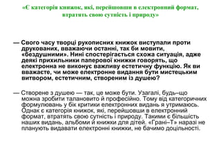 «Є категорія книжок, які, перейшовши в електронний формат,
втратять свою сутність і природу»
— Свого часу творці рукописних книжок виступали проти
друкованих, вважаючи останні, так би мовити,
«бездушними». Нині спостерігається схожа ситуація, адже
деякі прихильники паперової книжки говорять, що
електронна не виконує важливу естетичну функцію. Як ви
вважаєте, чи може електронне видання бути мистецьким
витвором, естетичним, створеним із душею?
— Створене з душею — так, це може бути. Узагалі, будь–що
можна зробити талановито й професійно. Тому від категоричних
формулювань у бік критики електронних видань я утримаюсь.
Однак є категорія книжок, які, перейшовши в електронний
формат, втратять свою сутність і природу. Такими є більшість
наших видань, альбоми й книжки для дітей. «Грані–Т» наразі не
планують видавати електронні книжки, не бачимо доцільності.
 