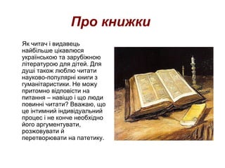 Про книжки
Як читач і видавець
найбільше цікавлюся
українською та зарубіжною
літературою для дітей. Для
душі також люблю читати
науково-популярні книги з
гуманітаристики. Не можу
притомно відповісти на
питання – навіщо і що люди
повинні читати? Вважаю, що
це інтимний індивідуальний
процес і не конче необхідно
його аргументувати,
розжовувати й
перетворювати на патетику.
 