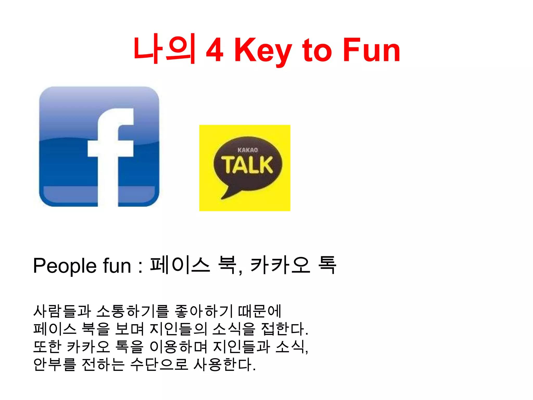 나의 4 Key to Fun
People fun : 페이스 북, 카카오 톡
사람들과 소통하기를 좋아하기 때문에
페이스 북을 보며 지인들의 소식을 접한다.
또한 카카오 톡을 이용하며 지인들과 소식,
안부를 전하는 수단으로 사용한다.
 