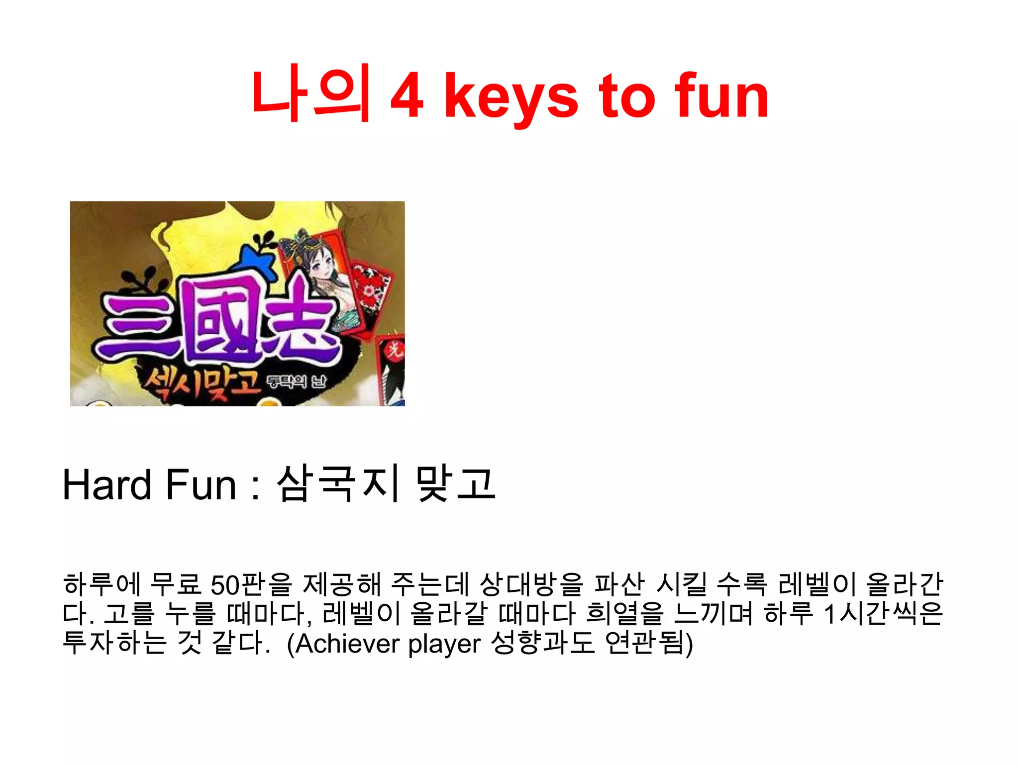 나의 4 keys to fun
Hard Fun : 삼국지 맞고
하루에 무료 50판을 제공해 주는데 상대방을 파산 시킬 수록 레벨이 올라간
다. 고를 누를 때마다, 레벨이 올라갈 때마다 희열을 느끼며 하루 1시간씩은
투자하는 것 같다. (Achiever player 성향과도 연관됨)
 