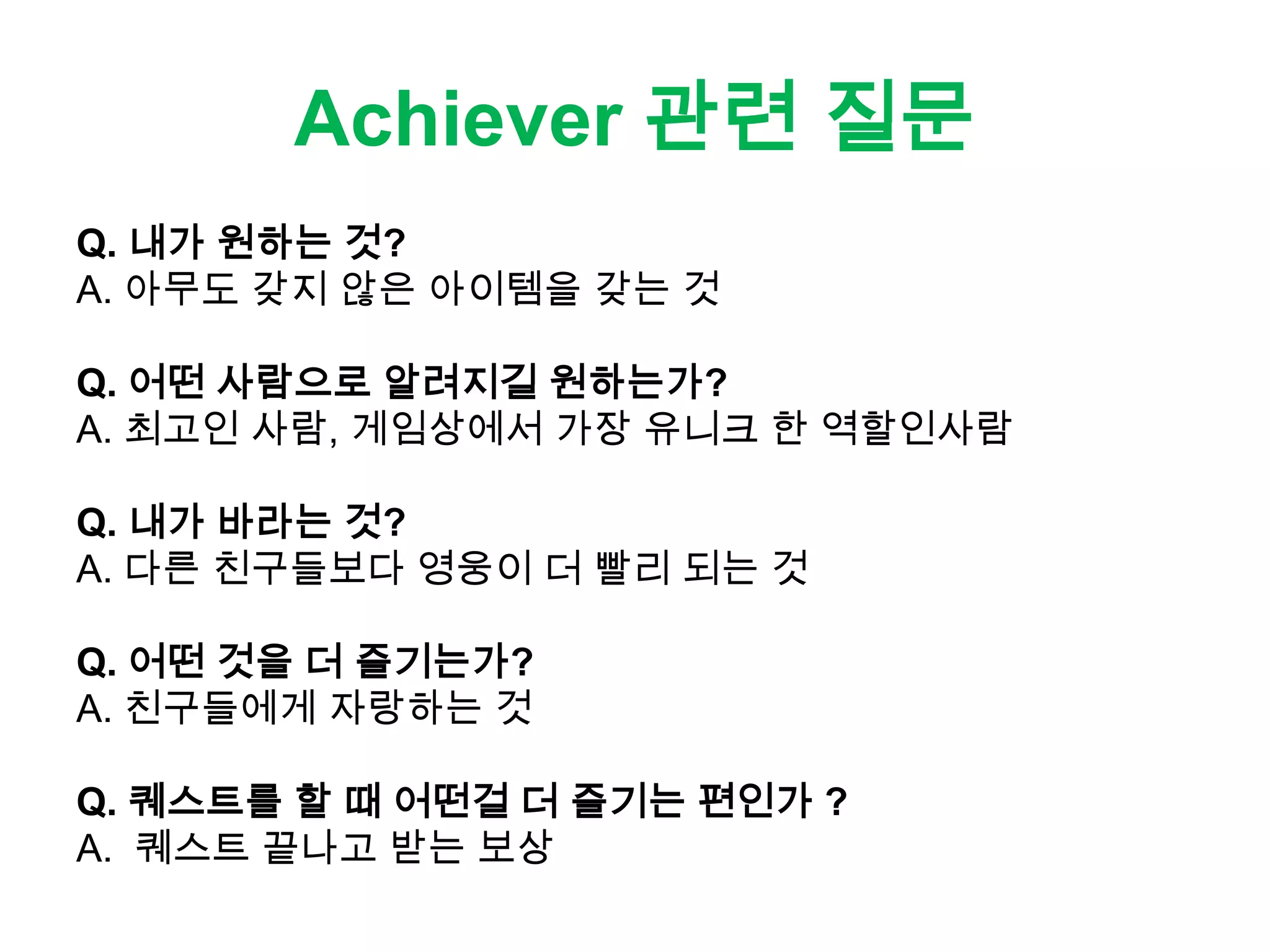 Achiever 관련 질문
Q. 내가 원하는 것?
A. 아무도 갖지 않은 아이템을 갖는 것
Q. 어떤 사람으로 알려지길 원하는가?
A. 최고인 사람, 게임상에서 가장 유니크 한 역할인사람
Q. 내가 바라는 것?
A. 다른 친구들보다 영웅이 더 빨리 되는 것
Q. 어떤 것을 더 즐기는가?
A. 친구들에게 자랑하는 것
Q. 퀘스트를 할 때 어떤걸 더 즐기는 편인가 ?
A. 퀘스트 끝나고 받는 보상
 
