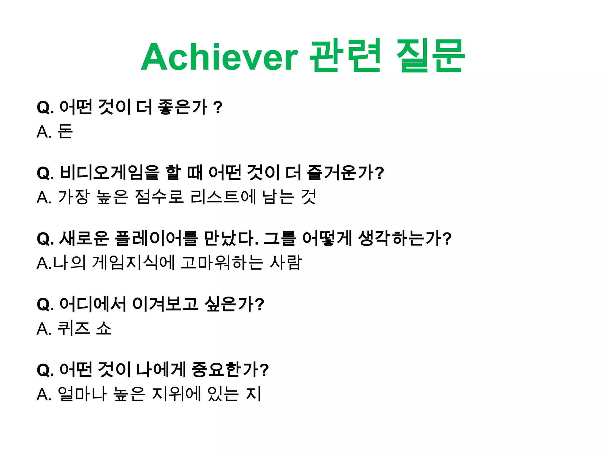 Achiever 관련 질문
Q. 어떤 것이 더 좋은가 ?
A. 돈
Q. 비디오게임을 할 때 어떤 것이 더 즐거운가?
A. 가장 높은 점수로 리스트에 남는 것
Q. 새로운 플레이어를 만났다. 그를 어떻게 생각하는가?
A.나의 게임지식에 고마워하는 사람
Q. 어디에서 이겨보고 싶은가?
A. 퀴즈 쇼
Q. 어떤 것이 나에게 중요한가?
A. 얼마나 높은 지위에 있는 지
 