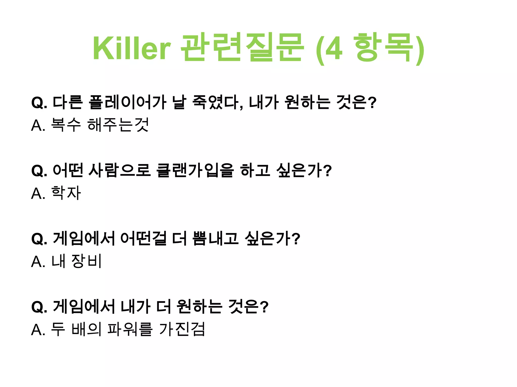 Killer 관련질문 (4 항목)
Q. 다른 플레이어가 날 죽였다, 내가 원하는 것은?
A. 복수 해주는것
Q. 어떤 사람으로 클랜가입을 하고 싶은가?
A. 학자
Q. 게임에서 어떤걸 더 뽐내고 싶은가?
A. 내 장비
Q. 게임에서 내가 더 원하는 것은?
A. 두 배의 파워를 가진검
 