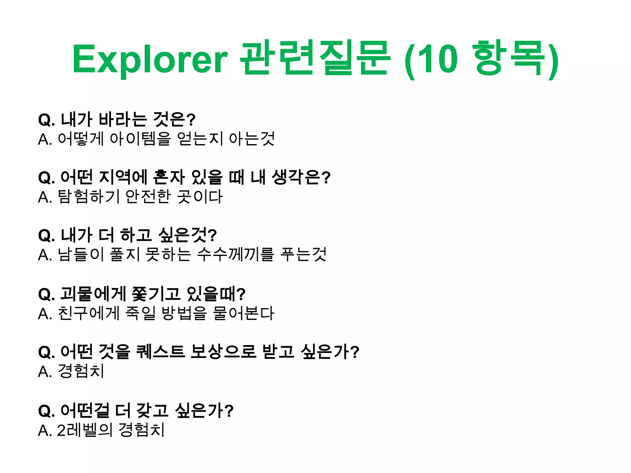 Explorer 관련질문 (10 항목)
Q. 내가 바라는 것은?
A. 어떻게 아이템을 얻는지 아는것
Q. 어떤 지역에 혼자 있을 때 내 생각은?
A. 탐험하기 안전한 곳이다
Q. 내가 더 하고 싶은것?
A. 남들이 풀지 못하는 수수께끼를 푸는것
Q. 괴물에게 쫓기고 있을때?
A. 친구에게 죽일 방법을 물어본다
Q. 어떤 것을 퀘스트 보상으로 받고 싶은가?
A. 경험치
Q. 어떤걸 더 갖고 싶은가?
A. 2레벨의 경험치
 