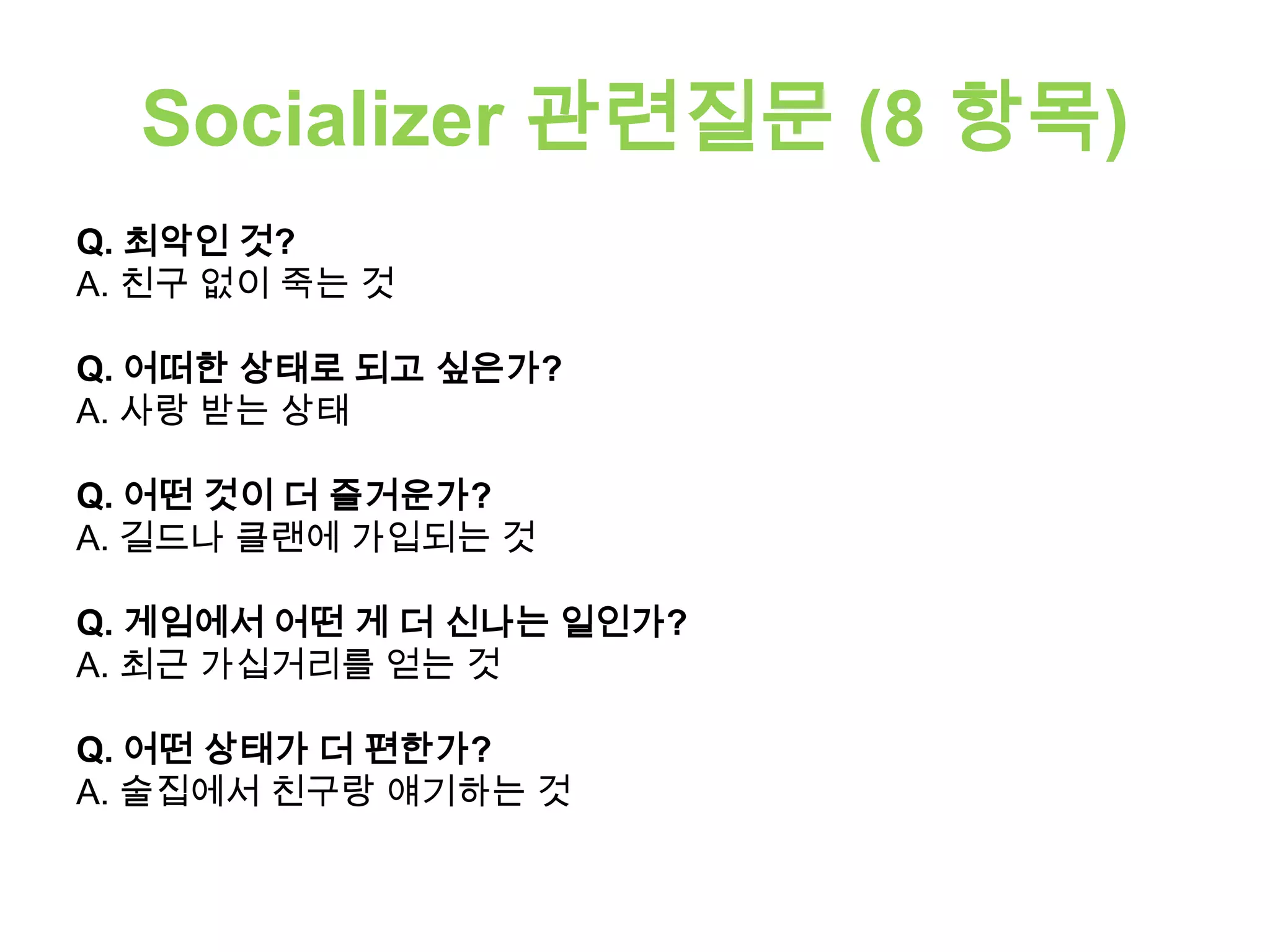 Socializer 관련질문 (8 항목)
Q. 최악인 것?
A. 친구 없이 죽는 것
Q. 어떠한 상태로 되고 싶은가?
A. 사랑 받는 상태
Q. 어떤 것이 더 즐거운가?
A. 길드나 클랜에 가입되는 것
Q. 게임에서 어떤 게 더 신나는 일인가?
A. 최근 가십거리를 얻는 것
Q. 어떤 상태가 더 편한가?
A. 술집에서 친구랑 얘기하는 것
 
