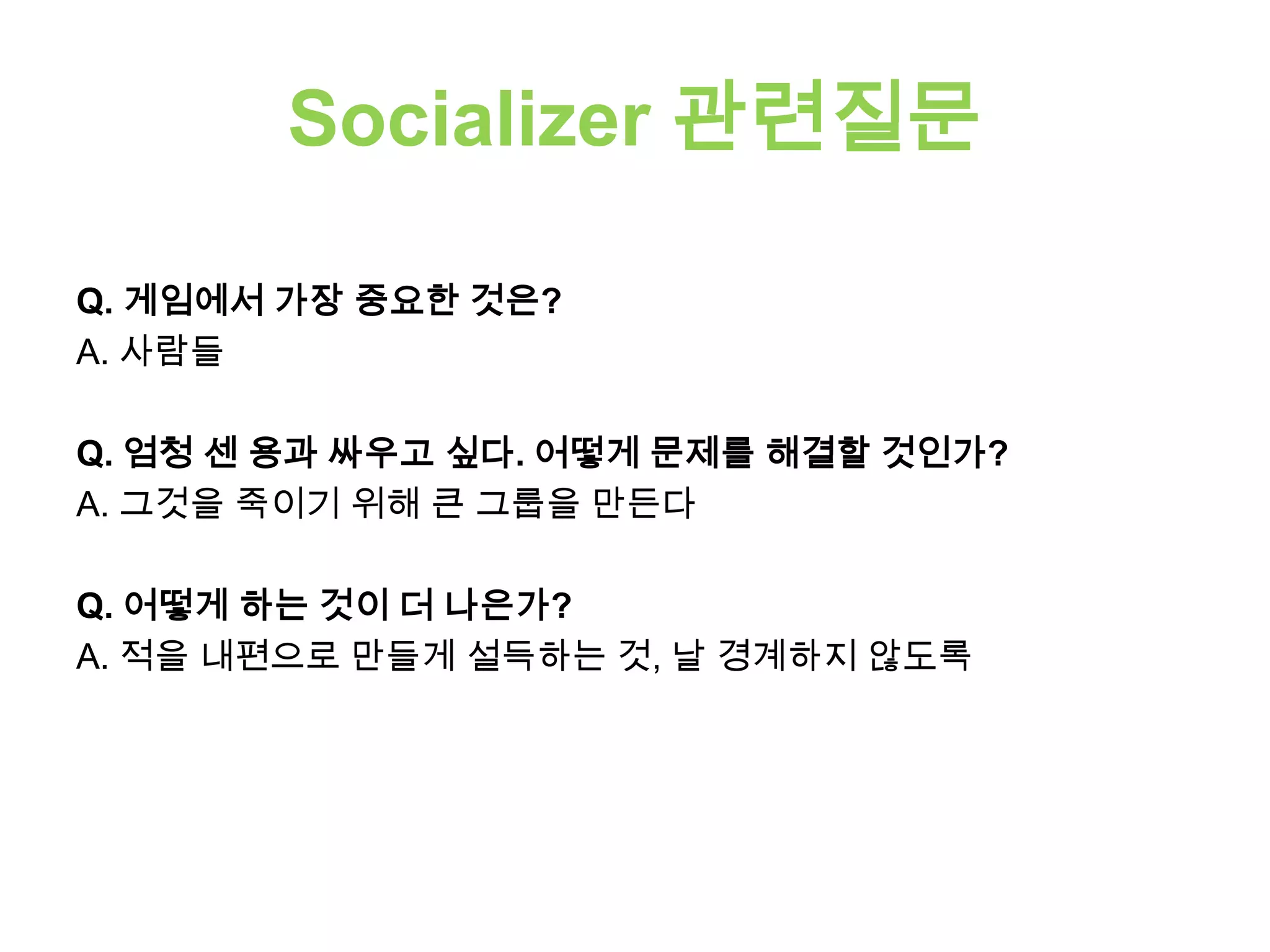 Socializer 관련질문
Q. 게임에서 가장 중요한 것은?
A. 사람들
Q. 엄청 센 용과 싸우고 싶다. 어떻게 문제를 해결할 것인가?
A. 그것을 죽이기 위해 큰 그룹을 만든다
Q. 어떻게 하는 것이 더 나은가?
A. 적을 내편으로 만들게 설득하는 것, 날 경계하지 않도록
 
