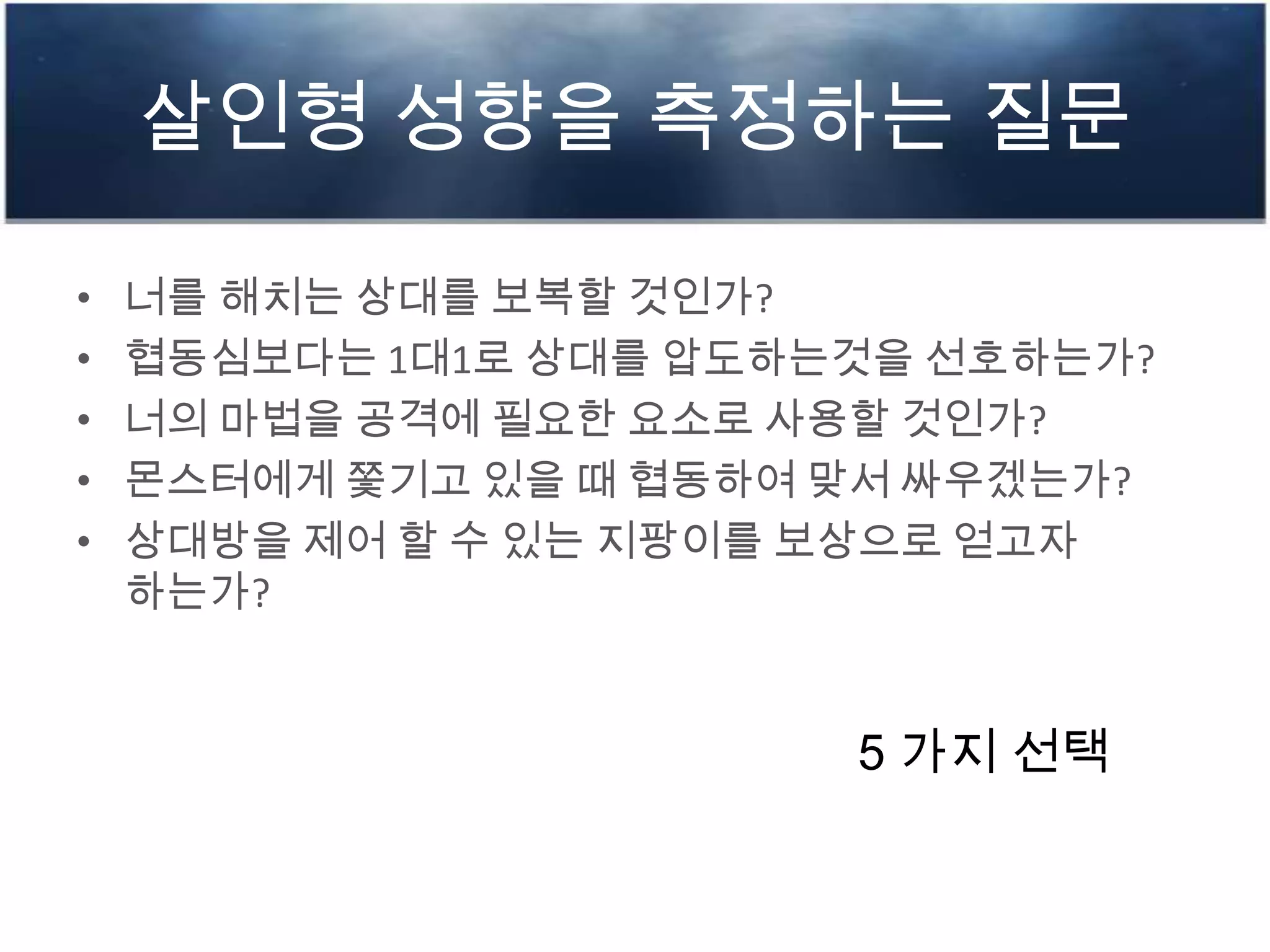 살인형 성향을 측정하는 질문
• 너를 해치는 상대를 보복할 것인가?
• 협동심보다는 1대1로 상대를 압도하는것을 선호하는가?
• 너의 마법을 공격에 필요한 요소로 사용할 것인가?
• 몬스터에게 쫓기고 있을 때 협동하여 맞서 싸우겠는가?
• 상대방을 제어 할 수 있는 지팡이를 보상으로 얻고자
하는가?
5 가지 선택
 