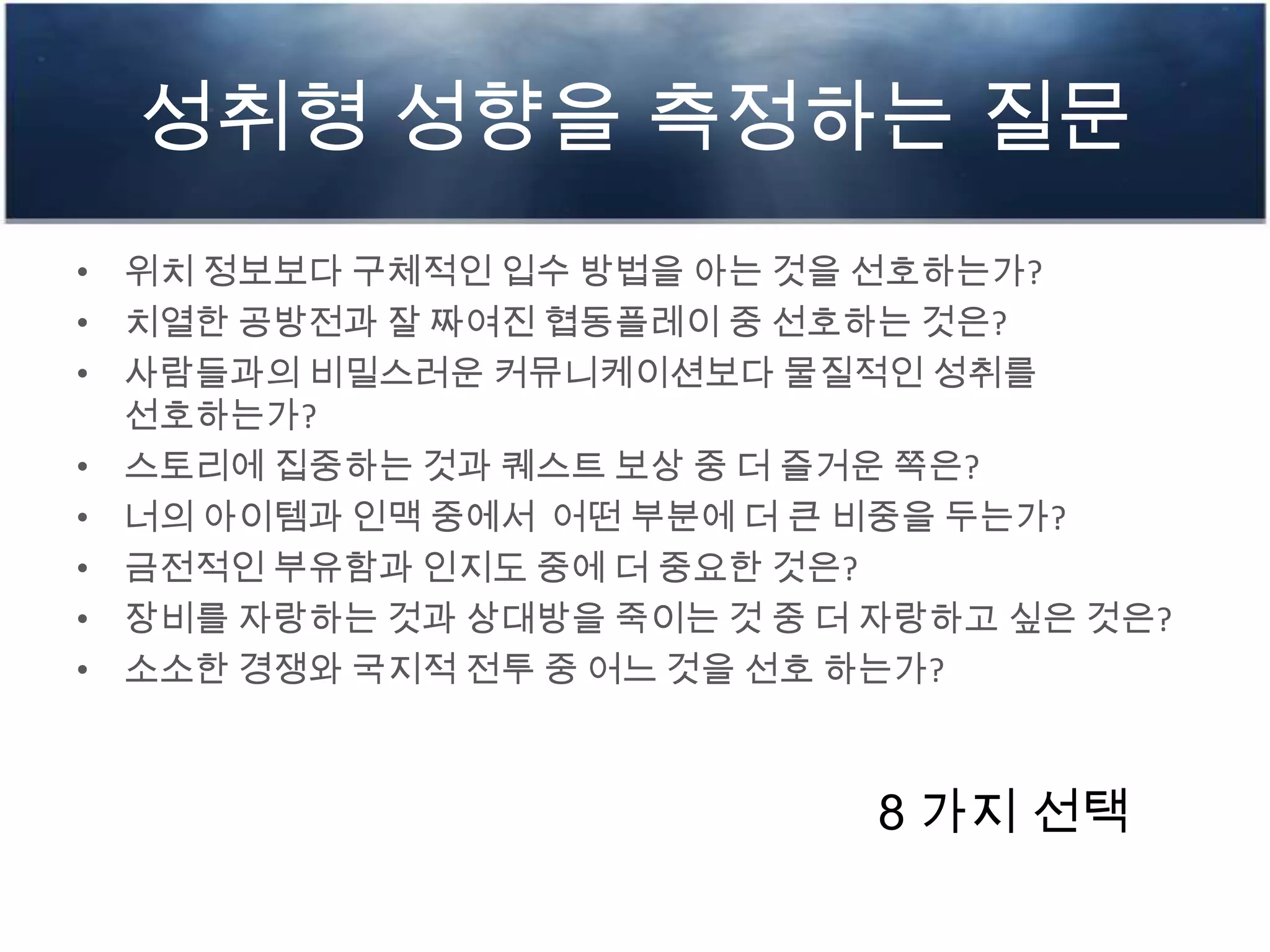 성취형 성향을 측정하는 질문
• 위치 정보보다 구체적인 입수 방법을 아는 것을 선호하는가?
• 치열한 공방전과 잘 짜여진 협동플레이 중 선호하는 것은?
• 사람들과의 비밀스러운 커뮤니케이션보다 물질적인 성취를
선호하는가?
• 스토리에 집중하는 것과 퀘스트 보상 중 더 즐거운 쪽은?
• 너의 아이템과 인맥 중에서 어떤 부분에 더 큰 비중을 두는가?
• 금전적인 부유함과 인지도 중에 더 중요한 것은?
• 장비를 자랑하는 것과 상대방을 죽이는 것 중 더 자랑하고 싶은 것은?
• 소소한 경쟁와 국지적 전투 중 어느 것을 선호 하는가?
8 가지 선택
 