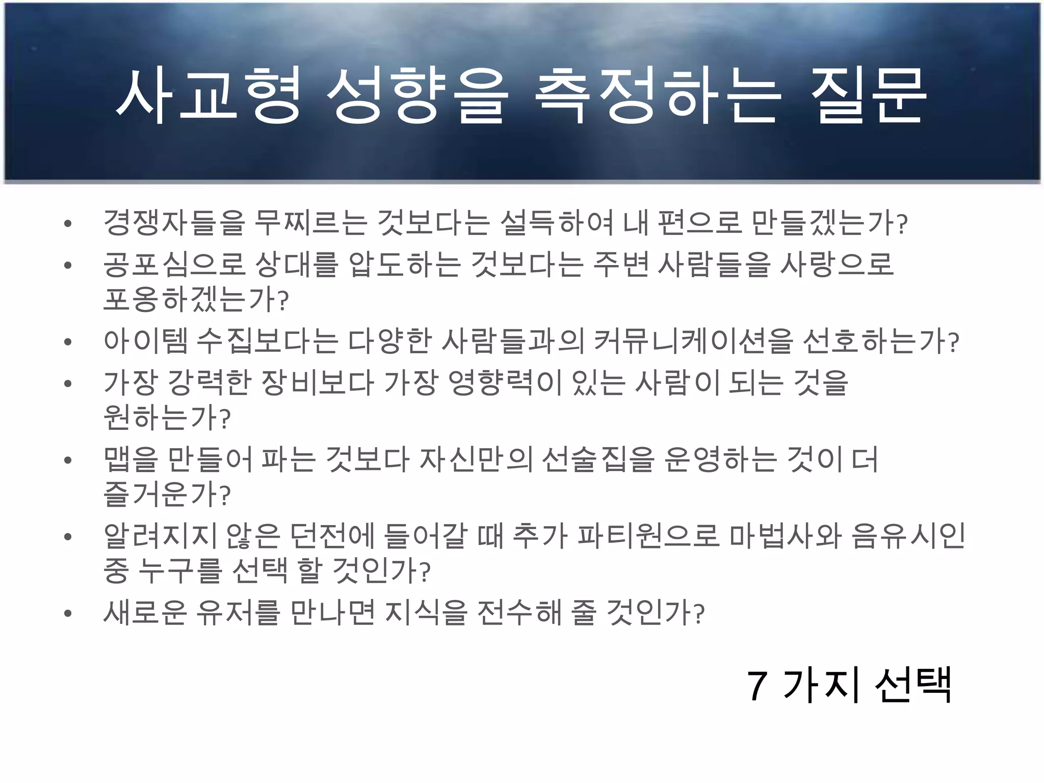 사교형 성향을 측정하는 질문
• 경쟁자들을 무찌르는 것보다는 설득하여 내 편으로 만들겠는가?
• 공포심으로 상대를 압도하는 것보다는 주변 사람들을 사랑으로
포옹하겠는가?
• 아이템 수집보다는 다양한 사람들과의 커뮤니케이션을 선호하는가?
• 가장 강력한 장비보다 가장 영향력이 있는 사람이 되는 것을
원하는가?
• 맵을 만들어 파는 것보다 자신만의 선술집을 운영하는 것이 더
즐거운가?
• 알려지지 않은 던전에 들어갈 때 추가 파티원으로 마법사와 음유시인
중 누구를 선택 할 것인가?
• 새로운 유저를 만나면 지식을 전수해 줄 것인가?
7 가지 선택
 