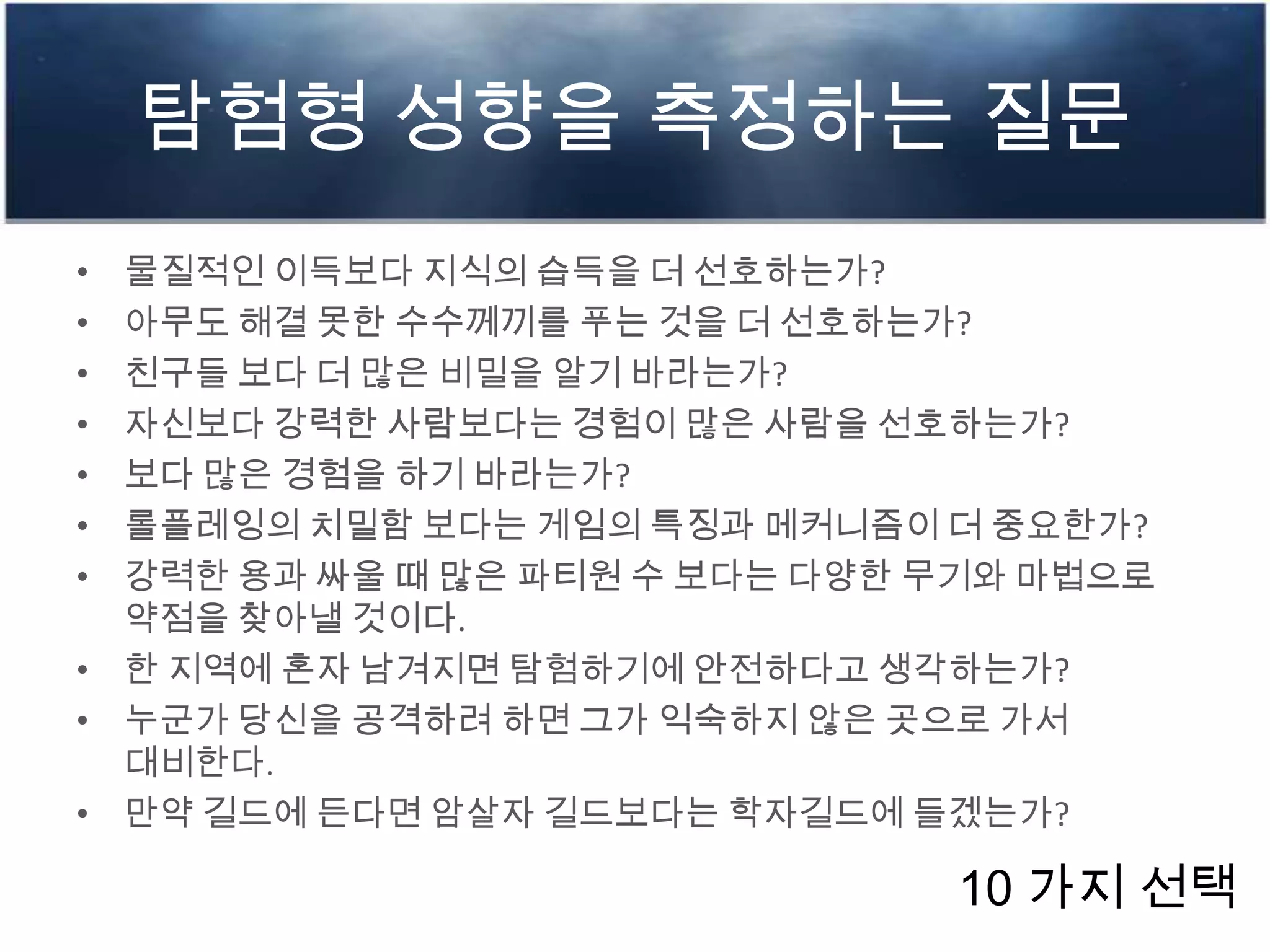 탐험형 성향을 측정하는 질문
• 물질적인 이득보다 지식의 습득을 더 선호하는가?
• 아무도 해결 못한 수수께끼를 푸는 것을 더 선호하는가?
• 친구들 보다 더 많은 비밀을 알기 바라는가?
• 자신보다 강력한 사람보다는 경험이 많은 사람을 선호하는가?
• 보다 많은 경험을 하기 바라는가?
• 롤플레잉의 치밀함 보다는 게임의 특징과 메커니즘이 더 중요한가?
• 강력한 용과 싸울 때 많은 파티원 수 보다는 다양한 무기와 마법으로
약점을 찾아낼 것이다.
• 한 지역에 혼자 남겨지면 탐험하기에 안전하다고 생각하는가?
• 누군가 당신을 공격하려 하면 그가 익숙하지 않은 곳으로 가서
대비한다.
• 만약 길드에 든다면 암살자 길드보다는 학자길드에 들겠는가?
10 가지 선택
 