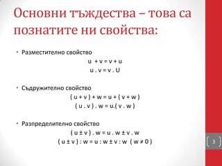 Основни тъждества – това са
познатите ни свойства:
• Разместително свойство
u + v = v + u
u . v = v . U
• Съдружително свойство
( u + v ) + w = u + ( v + w )
( u . v ) . w = u.( v . w )
• Разпределително свойство
( u ± v ) . w = u . w ± v . w
( u ± v ) : w = u : w ± v : w ( w ≠ 0 ) 3
 