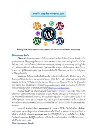 ที่มาของรูปภาพ : http://wpmu.org/wp-content/uploads/2013/03/wordpress-multisite.jpg
เวิร์ดเพรสส์ (อังกฤษ: WordPress) เป็นโปรแกรมช่วยสร้างบล็อก ซึ่งเขียนด้วยภาษาพีเอชพีและใช้
ฐานข้อมูล MySQL มีสัญญาอนุญาตใช้งานแบบ General Public License (GNU) ปรากฏโฉมครั้งแรกในโลก
เมื่อปี พ.ศ. 2546 (2003) เป็นความร่วมมือกันระหว่าง Matt Mullenweg และ Mike Littlej รุ่นปัจจุบันคือ
3.5.1 หลังจากซอฟต์แวร์สร้างบล็อก Movable Type ของบริษัท Six Apart ได้เปลี่ยนแปลงการคิดค่าใช้งาน
ใน พ.ศ. 2547 ผู้ใช้เดิมของ Movable Type จานวนมากจึงหันมาใช้ เวิร์ดเพรสส์แทน เนื่องจากว่ามีรูปแบบ
การใช้งานคล้ายคลึงกัน
Wordpress คือ โปรแกรมชนิดหนึ่ง ที่มีระบบในการช่วยจัดการเนื้อหาบนเว็บ ได้อย่างง่ายดาย หรือ
ที่หลายๆ คนใช้คาว่า Contents Management System (CMS) ซึ่งจริงๆ แล้ว โปรแกรมประเภท CMS มี
เยอะแยะ อย่างเช่น PHP Nuke, Joomla, Mambo, OScommerce, Magento เป็นต้น WordPress เป็น
CMS ประเภท Blog มีเว็บไซต์หลักอยู่ที่ http://www.wordpress.org และมี free hosting (พื้นที่สาหรับ
เก็บทุกอย่างของเว็บ/บล็อก) สาหรับขอรับบริการฟรีที่ http://www.wordpress.com
ปัจจุบันนี้ WordPress ได้รับความนิยมเพิ่มขึ้นอย่างรวดเร็ว จนมีผู้ใช้งานมากกว่า 200 ล้านเว็บ
บล็อกไปแล้ว แซงหน้า CMS ตัวอื่น ๆ ไม่ว่าจะเป็น Drupal , Mambo และ Joomla สาเหตุเป็นเพราะใช้งาน
ง่าย เป็นระบบที่มีความยืดหยุ่นในการใช้งาน ไม่จาเป็นต้องมีความรู้ในเรื่อง Programing มีรูปแบบที่สวยงาม
อีกทั้งยังมีผู้พัฒนา Theme (รูปแบบการแสดงผล) และ Plugins (โปรแกรมเสริม) รวมทั้งระบบอื่นๆ ที่
สามารถใช้งานร่วมกับเวิร์ดเพรสส์ได้เป็นจานวนมากให้เลือกใช้ฟรีอย่างมากมายจึงทาให้ เวิร์ดเพรสส์ได้รับ
ความนิยม
นอกจากนี้ สาหรับนักพัฒนา WordPress ยังมี Codex เอาไว้ให้เราได้เป็นไกด์ไลน์ เพื่อศึกษา
องค์ประกอบส่วนต่าง ๆ ที่อยู่ภายใน สาหรับพัฒนาต่อยอด หรือ นาไปสร้าง Theme และ Plugins ขึ้นมาเอง
ได้อีกด้วย หนาซ้ายังมีรุ่นพิเศษ คือ WordPress MU สาหรับไว้ให้ผู้นาไปใช้ สามารถเปิดให้บริการพื้นที่ทา
เว็บบล็อกเป็นของตนเอง เพื่อให้ผู้อื่นมาสมัครขอร่วมใช้บริการในการสร้างเว็บบล็อก ภายใต้ชื่อโดเมนของเขา
หรือที่เรียกว่า Sub-Domain
 