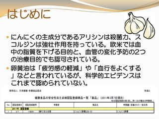はじめに
 にんにくの主成分であるアリシンは殺菌力、ス
コルジンは強壮作用を持っている。欧米では血
中の脂質を下げる目的と、血管の変化予防の2つ
の治療目的でも認可されている。
 卵黄油は「疲労感の軽減」や「血行をよくする
」などと言われているが、科学的エビデンスは
これまで認められていない。
 安全性第三者認証（原料・製品）
★製品では 認証第一号
 
