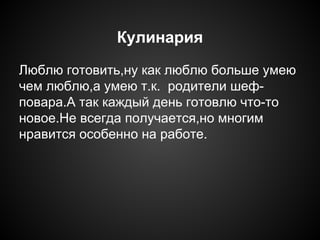 Кулинария
Люблю готовить,ну как люблю больше умею
чем люблю,а умею т.к. родители шеф-
повара.А так каждый день готовлю что-то
новое.Не всегда получается,но многим
нравится особенно на работе.
 