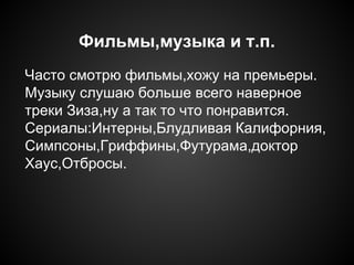 Фильмы,музыка и т.п.
Часто смотрю фильмы,хожу на премьеры.
Музыку слушаю больше всего наверное
треки Зиза,ну а так то что понравится.
Сериалы:Интерны,Блудливая Калифорния,
Симпсоны,Гриффины,Футурама,доктор
Хаус,Отбросы.
 