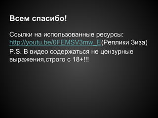 Всем спасибо!
Ссылки на использованные ресурсы:
http://youtu.be/0FEMSV3mw_E(Реплики Зиза)
P.S. В видео содержаться не цензурные
выражения,строго с 18+!!!
 