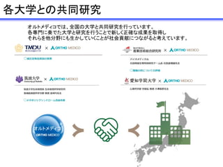 各大学との共同研究
オルトメディコでは、全国の大学と共同研究を行っています。
各専門に奏でた大学と研究を行うことで新しく正確な成果を取得し
それらを他分野にも生かしていくことが社会貢献につながると考えています。
 