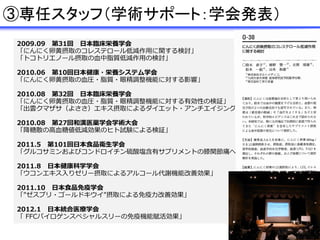 2009.09 第31回 日本臨床栄養学会
「にんにく卵黄摂取のコレステロール低減作用に関する検討」
「トコトリエノール摂取の血中脂質低減作用の検討」
2010.06 第10回日本健康・栄養システム学会
「にんにく卵黄摂取の血圧・脂質・眼精調整機能に対する影響」
2010.08 第32回 日本臨床栄養学会
「にんにく卵黄摂取の血圧・脂質・眼精調整機能に対する有効性の検証」
「出雲クマザサ（よささ）エキス摂取によるダイエット・アンチエイジング・便秘改善効果の検証」
2010.08 第27回和漢医薬学会学術大会
「降糖散の高血糖値低減効果のヒト試験による検証」
2011.5 第101回日本食品衛生学会
「グルコサミンおよびコンドロイチン硫酸塩含有サプリメントの膝関節痛への効果」
2011.8 日本健康科学学会
「ウコンエキス入りゼリー摂取によるアルコール代謝機能改善効果」
2011.10 日本食品免疫学会
「”ゼスプリ・ゴールドキウイ”摂取による免疫力改善効果」
2012.1 日本統合医療学会
「 FFCパイロゲンスペシャルスリーの免疫機能賦活効果」
③専任スタッフ（学術サポート：学会発表）
 